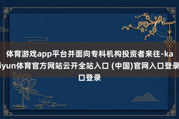 体育游戏app平台并面向专科机构投资者来往-kaiyun体育官方网站云开全站入口 (中国)官网入口登录