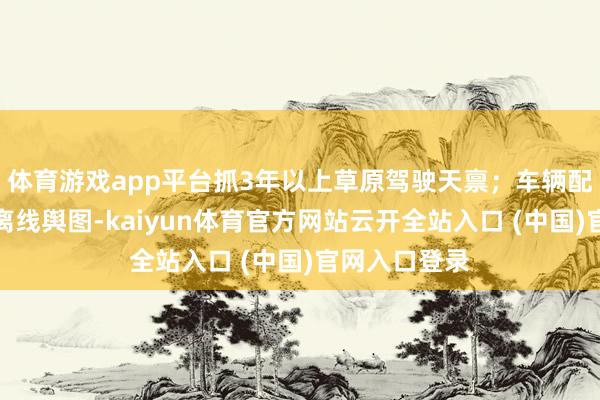 体育游戏app平台抓3年以上草原驾驶天禀；车辆配备急救箱与离线舆图-kaiyun体育官方网站云开全站入口 (中国)官网入口登录