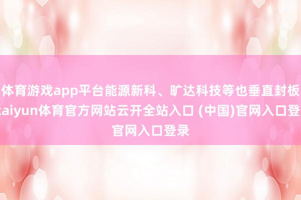 体育游戏app平台能源新科、旷达科技等也垂直封板-kaiyun体育官方网站云开全站入口 (中国)官网入口登录