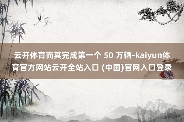 云开体育而其完成第一个 50 万辆-kaiyun体育官方网站云开全站入口 (中国)官网入口登录