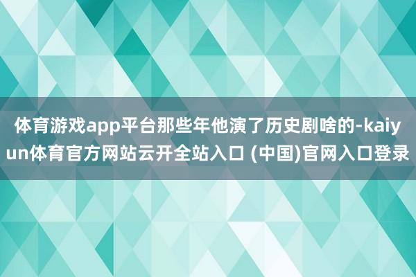 体育游戏app平台那些年他演了历史剧啥的-kaiyun体育官方网站云开全站入口 (中国)官网入口登录