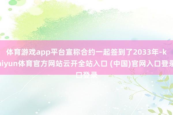 体育游戏app平台宣称合约一起签到了2033年-kaiyun体育官方网站云开全站入口 (中国)官网入口登录