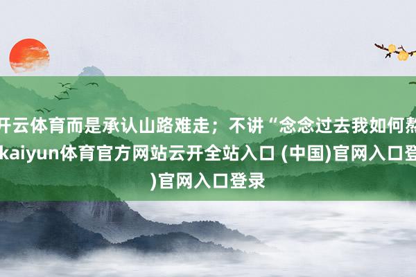开云体育而是承认山路难走；不讲“念念过去我如何熬”-kaiyun体育官方网站云开全站入口 (中国)官网入口登录