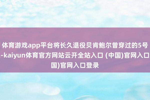 体育游戏app平台将长久退役贝肯鲍尔曾穿过的5号球衣-kaiyun体育官方网站云开全站入口 (中国)官网入口登录