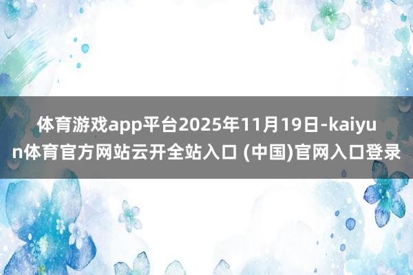 体育游戏app平台2025年11月19日-kaiyun体育官方网站云开全站入口 (中国)官网入口登录