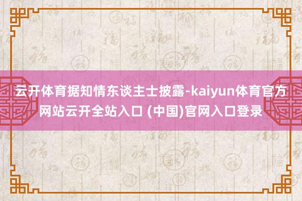 云开体育　　据知情东谈主士披露-kaiyun体育官方网站云开全站入口 (中国)官网入口登录