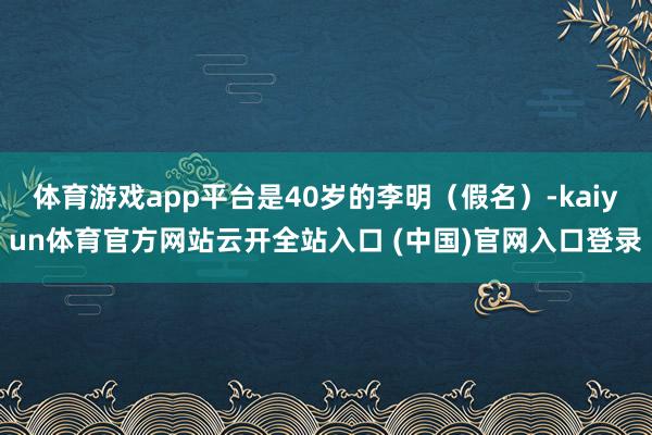 体育游戏app平台是40岁的李明（假名）-kaiyun体育官方网站云开全站入口 (中国)官网入口登录