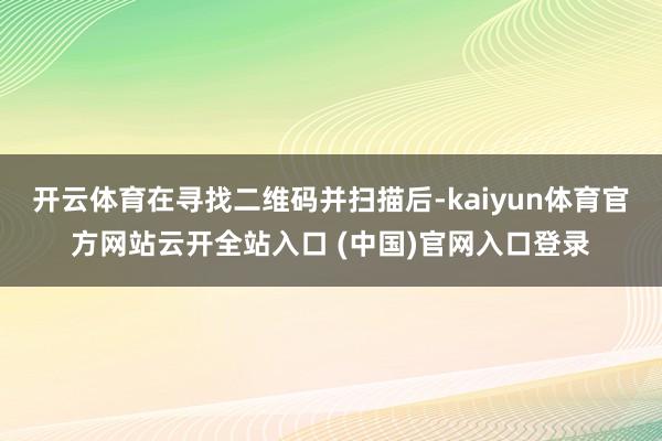 开云体育在寻找二维码并扫描后-kaiyun体育官方网站云开全站入口 (中国)官网入口登录