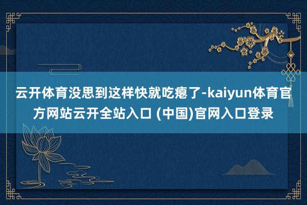 云开体育没思到这样快就吃瘪了-kaiyun体育官方网站云开全站入口 (中国)官网入口登录