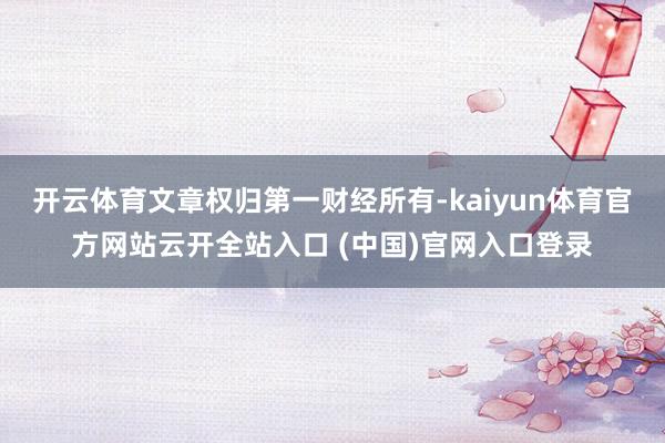 开云体育文章权归第一财经所有-kaiyun体育官方网站云开全站入口 (中国)官网入口登录