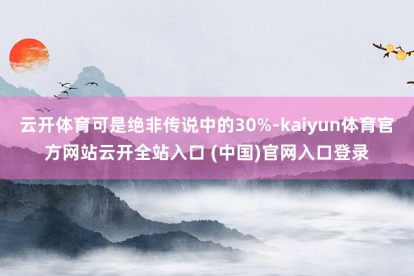 云开体育可是绝非传说中的30%-kaiyun体育官方网站云开全站入口 (中国)官网入口登录