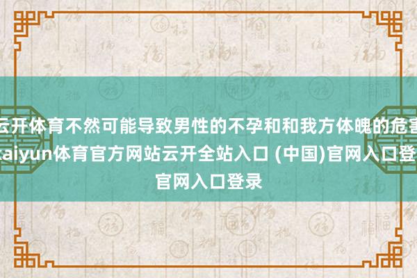云开体育不然可能导致男性的不孕和和我方体魄的危害-kaiyun体育官方网站云开全站入口 (中国)官网入口登录