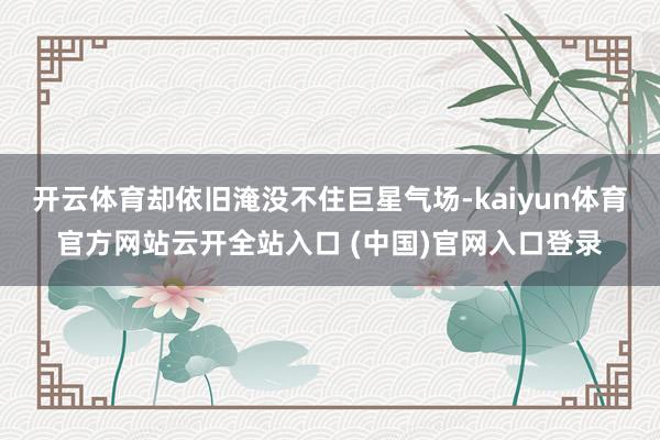 开云体育却依旧淹没不住巨星气场-kaiyun体育官方网站云开全站入口 (中国)官网入口登录