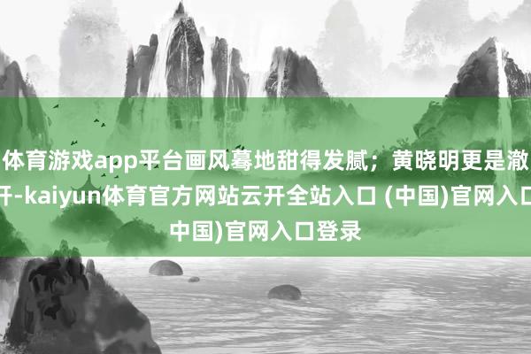 体育游戏app平台画风蓦地甜得发腻；黄晓明更是澈底放开-kaiyun体育官方网站云开全站入口 (中国)官网入口登录