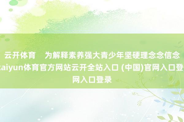云开体育    为解释素养强大青少年坚硬理念念信念-kaiyun体育官方网站云开全站入口 (中国)官网入口登录
