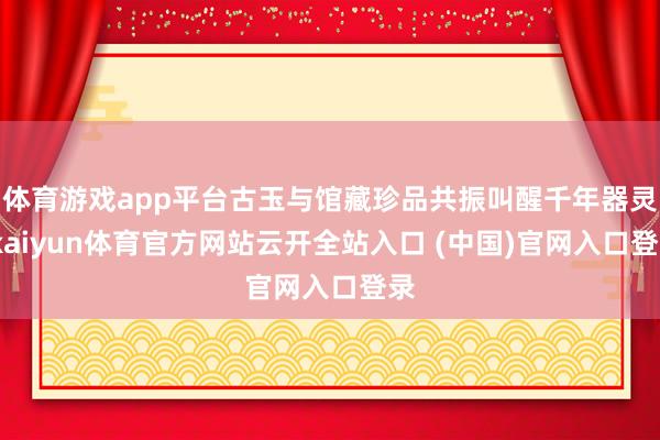 体育游戏app平台古玉与馆藏珍品共振叫醒千年器灵-kaiyun体育官方网站云开全站入口 (中国)官网入口登录