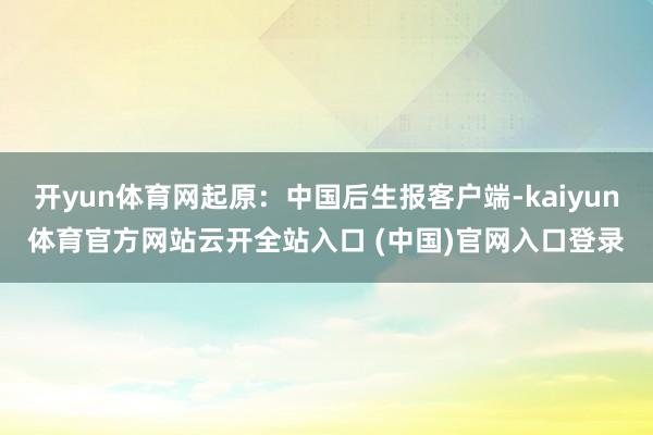 开yun体育网起原：中国后生报客户端-kaiyun体育官方网站云开全站入口 (中国)官网入口登录