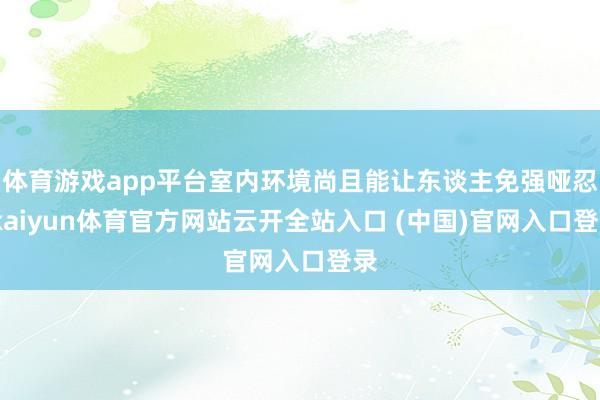 体育游戏app平台室内环境尚且能让东谈主免强哑忍-kaiyun体育官方网站云开全站入口 (中国)官网入口登录