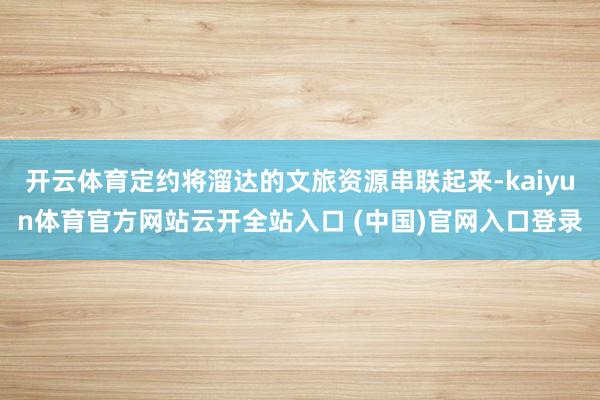 开云体育定约将溜达的文旅资源串联起来-kaiyun体育官方网站云开全站入口 (中国)官网入口登录