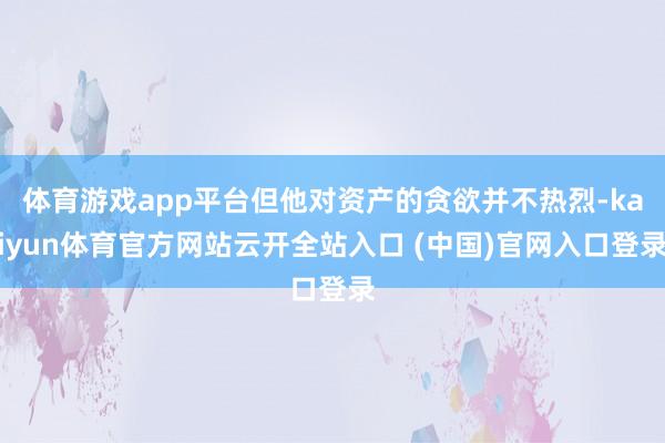 体育游戏app平台但他对资产的贪欲并不热烈-kaiyun体育官方网站云开全站入口 (中国)官网入口登录