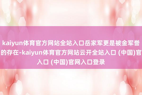 kaiyun体育官方网站全站入口岳家军更是被金军誉为难以撼动的存在-kaiyun体育官方网站云开全站入口 (中国)官网入口登录
