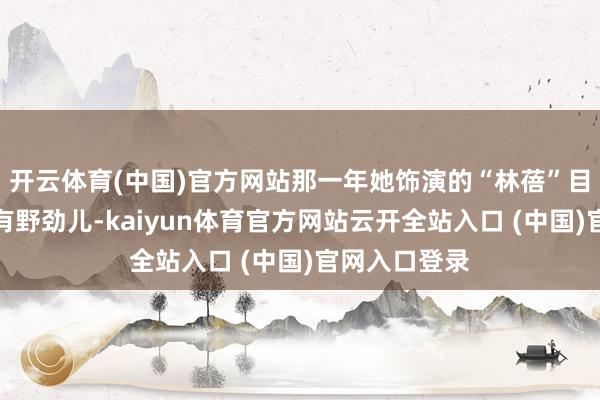 开云体育(中国)官方网站那一年她饰演的“林蓓”目田、灵动、有野劲儿-kaiyun体育官方网站云开全站入口 (中国)官网入口登录