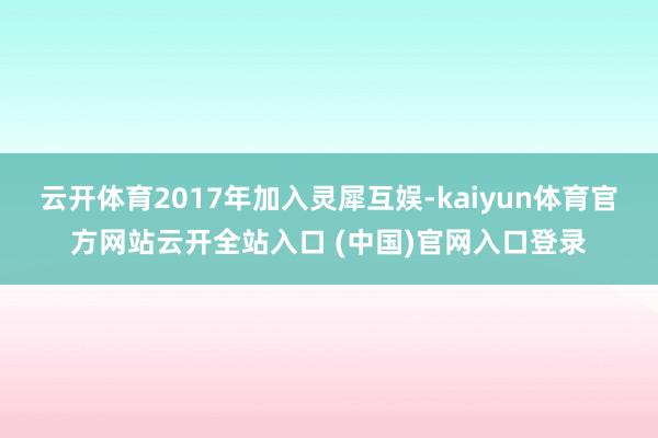 云开体育2017年加入灵犀互娱-kaiyun体育官方网站云开全站入口 (中国)官网入口登录