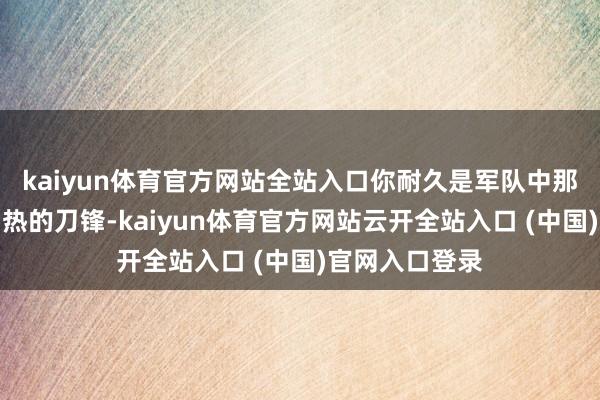 kaiyun体育官方网站全站入口你耐久是军队中那说念迅捷而灼热的刀锋-kaiyun体育官方网站云开全站入口 (中国)官网入口登录