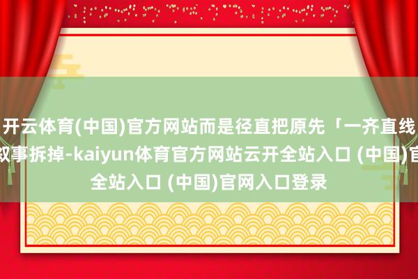 开云体育(中国)官方网站而是径直把原先「一齐直线谈恋爱」的叙事拆掉-kaiyun体育官方网站云开全站入口 (中国)官网入口登录
