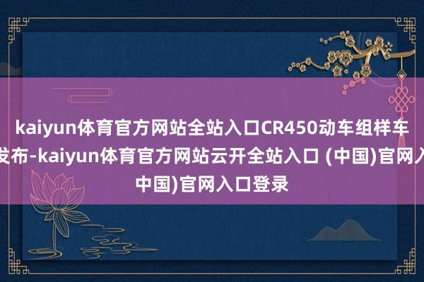 kaiyun体育官方网站全站入口CR450动车组样车在北京发布-kaiyun体育官方网站云开全站入口 (中国)官网入口登录