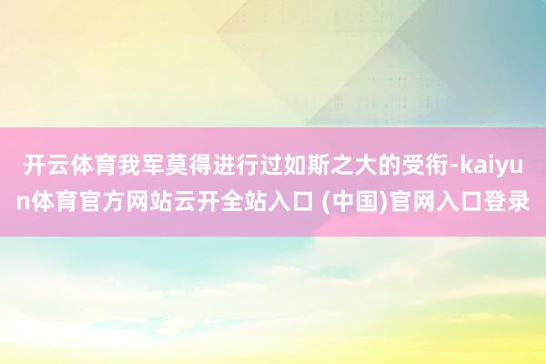 开云体育我军莫得进行过如斯之大的受衔-kaiyun体育官方网站云开全站入口 (中国)官网入口登录