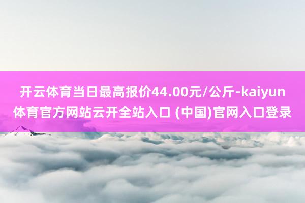 开云体育当日最高报价44.00元/公斤-kaiyun体育官方网站云开全站入口 (中国)官网入口登录