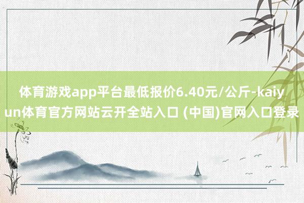 体育游戏app平台最低报价6.40元/公斤-kaiyun体育官方网站云开全站入口 (中国)官网入口登录