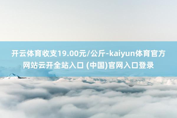 开云体育收支19.00元/公斤-kaiyun体育官方网站云开全站入口 (中国)官网入口登录