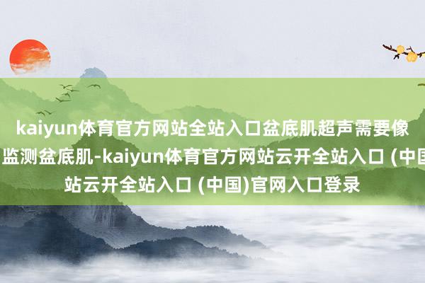 kaiyun体育官方网站全站入口盆底肌超声需要像生孩子相通发力监测盆底肌-kaiyun体育官方网站云开全站入口 (中国)官网入口登录