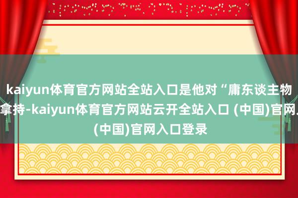 kaiyun体育官方网站全站入口是他对“庸东谈主物”的精确拿持-kaiyun体育官方网站云开全站入口 (中国)官网入口登录