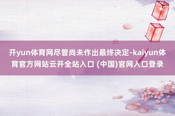 开yun体育网尽管尚未作出最终决定-kaiyun体育官方网站云开全站入口 (中国)官网入口登录