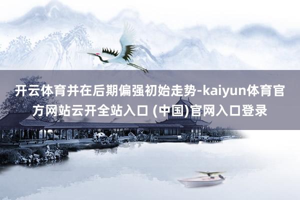 开云体育并在后期偏强初始走势-kaiyun体育官方网站云开全站入口 (中国)官网入口登录