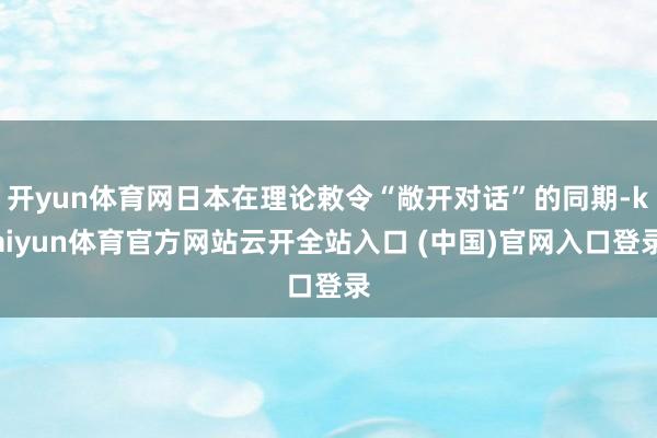 开yun体育网日本在理论敕令“敞开对话”的同期-kaiyun体育官方网站云开全站入口 (中国)官网入口登录