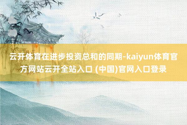 云开体育在进步投资总和的同期-kaiyun体育官方网站云开全站入口 (中国)官网入口登录