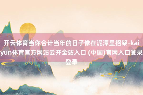 开云体育当你合计当年的日子像在泥潭里招架-kaiyun体育官方网站云开全站入口 (中国)官网入口登录