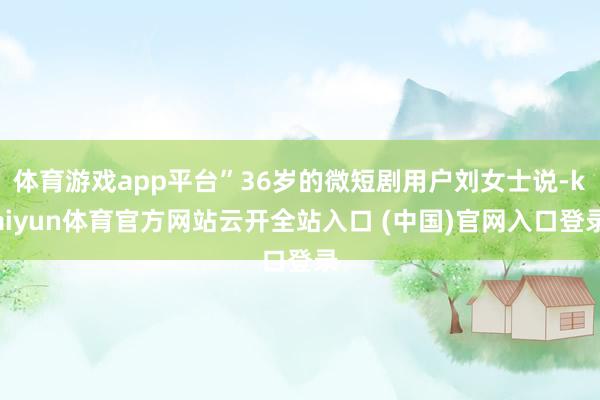 体育游戏app平台”36岁的微短剧用户刘女士说-kaiyun体育官方网站云开全站入口 (中国)官网入口登录