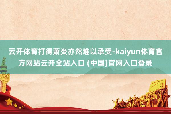 云开体育打得萧炎亦然难以承受-kaiyun体育官方网站云开全站入口 (中国)官网入口登录