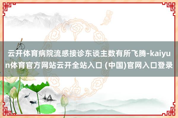 云开体育病院流感接诊东谈主数有所飞腾-kaiyun体育官方网站云开全站入口 (中国)官网入口登录