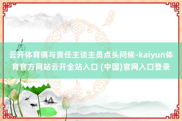 云开体育偶与责任主谈主员点头问候-kaiyun体育官方网站云开全站入口 (中国)官网入口登录