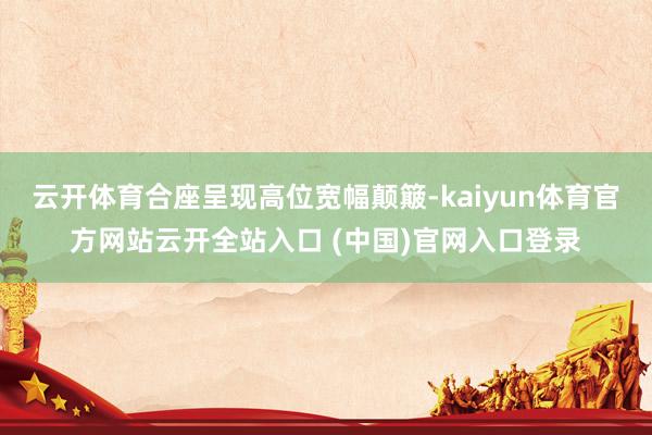 云开体育合座呈现高位宽幅颠簸-kaiyun体育官方网站云开全站入口 (中国)官网入口登录