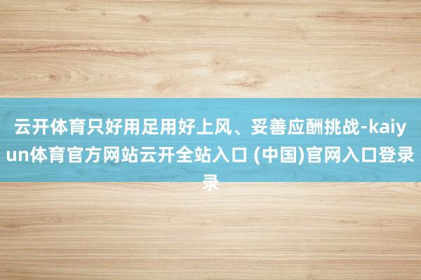 云开体育只好用足用好上风、妥善应酬挑战-kaiyun体育官方网站云开全站入口 (中国)官网入口登录