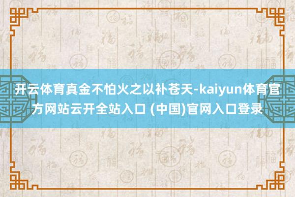 开云体育真金不怕火之以补苍天-kaiyun体育官方网站云开全站入口 (中国)官网入口登录