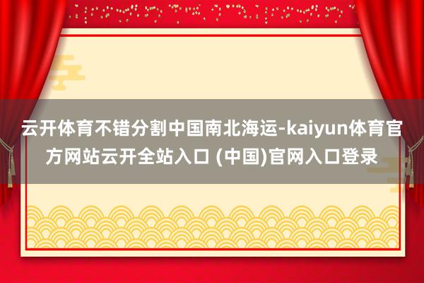 云开体育不错分割中国南北海运-kaiyun体育官方网站云开全站入口 (中国)官网入口登录