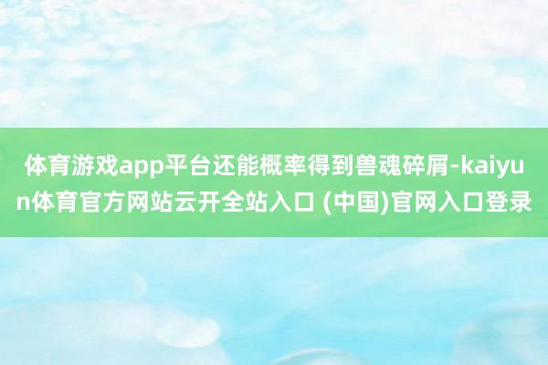 体育游戏app平台还能概率得到兽魂碎屑-kaiyun体育官方网站云开全站入口 (中国)官网入口登录